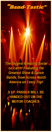 Text Box: "Band-Tastic"
 
 
 
 
The Biggest Amazing Social on Earth! Featuring the Greatest Show & Dance Bands, from Across North America on Every Trip!
V.I.P. PASSES WILL BE HANDED OUT ON THE MOTOR COACHES.
 
 
 
 
 
 
