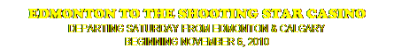 Text Box: EDMONTON TO THE SHOOTING STAR CASINO
DEPARTING SATURDAY FROM EDMONTON & CALGARY
BEGINNING NOVEMBER 6, 2010
 
